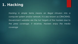 1. Hacking
Hacking in simple terms means an illegal intrusion into a
computer system and/or network. It is also known as CRACKING.
Government websites are the hot targets of the hackers due to
the press coverage, it receives. Hackers enjoy the media
coverage.
 