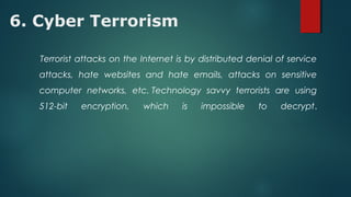 6. Cyber Terrorism
Terrorist attacks on the Internet is by distributed denial of service
attacks, hate websites and hate emails, attacks on sensitive
computer networks, etc. Technology savvy terrorists are using
512-bit encryption, which is impossible to decrypt.
 