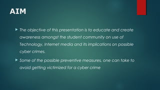 AIM
 The objective of this presentation is to educate and create
awareness amongst the student community on use of
Technology, Internet media and its implications on possible
cyber crimes.
 Some of the possible preventive measures, one can take to
avoid getting victimized for a cyber crime
 