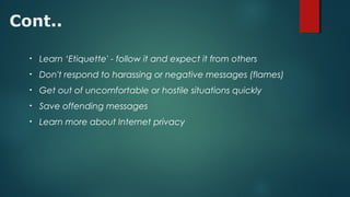 Cont..
• Learn ‘Etiquette' - follow it and expect it from others
• Don't respond to harassing or negative messages (flames)
• Get out of uncomfortable or hostile situations quickly
• Save offending messages
• Learn more about Internet privacy
 