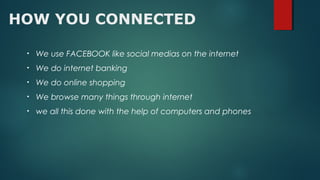 HOW YOU CONNECTED
• We use FACEBOOK like social medias on the internet
• We do internet banking
• We do online shopping
• We browse many things through internet
• we all this done with the help of computers and phones
 