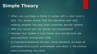 Simple Theory
• When you purchase a home it comes with a door and a
lock. You always ensure that the door/lock exist and
working properly. You may even purchase security systems.
• Well, why would you not secure your investments?
• Likewise, Your System is your home and security tools are
your door/lock and security tools.
• So if someone breaches into your home’s(System), accesses all
your personal accounts and tampers your data, is the criminal
who is committing the crime.
 
