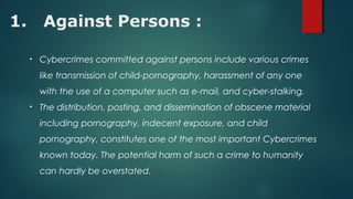 1. Against Persons :
• Cybercrimes committed against persons include various crimes
like transmission of child-pornography, harassment of any one
with the use of a computer such as e-mail, and cyber-stalking.
• The distribution, posting, and dissemination of obscene material
including pornography, indecent exposure, and child
pornography, constitutes one of the most important Cybercrimes
known today. The potential harm of such a crime to humanity
can hardly be overstated.
 