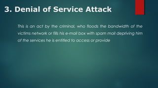 3. Denial of Service Attack
This is an act by the criminal, who floods the bandwidth of the
victims network or fills his e-mail box with spam mail depriving him
of the services he is entitled to access or provide
 