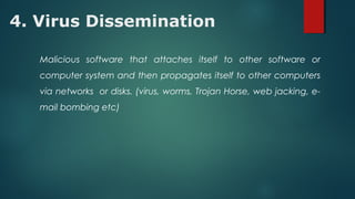 4. Virus Dissemination
Malicious software that attaches itself to other software or
computer system and then propagates itself to other computers
via networks or disks. (virus, worms, Trojan Horse, web jacking, e-
mail bombing etc)
 