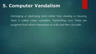 5. Computer Vandalism
Damaging or destroying data rather than stealing or misusing
them is called cyber vandalism. Transmitting virus: These are
programs that attach themselves to a file and then circulate .
 