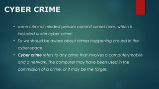 CYBER CRIME
• some criminal minded persons commit crimes here, which is
included under cyber-crime.
• So we should be aware about crimes happening around in the
cyber-space.
• Cyber crime refers to any crime that involves a computer/mobile
and a network. The computer may have been used in the
commission of a crime, or it may be the target.
 