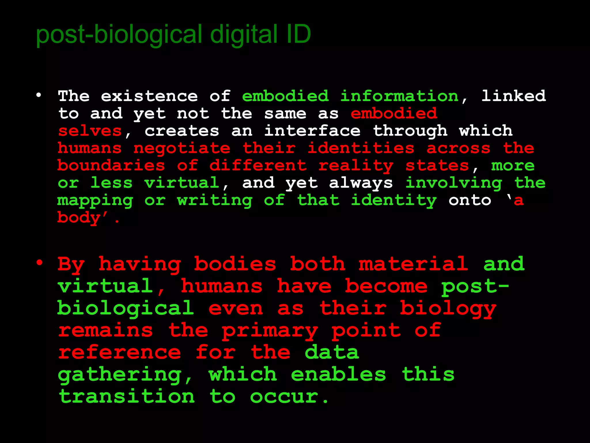 post-biological digital ID

• The existence of embodied information, linked
  to and yet not the same as embodied
  selves, creates an interface through which
  humans negotiate their identities across the
  boundaries of different reality states, more
  or less virtual, and yet always involving the
  mapping or writing of that identity onto ‘a
  body’.

• By having bodies both material and
  virtual, humans have become post-
  biological even as their biology
  remains the primary point of
  reference for the data
  gathering, which enables this
  transition to occur.
 