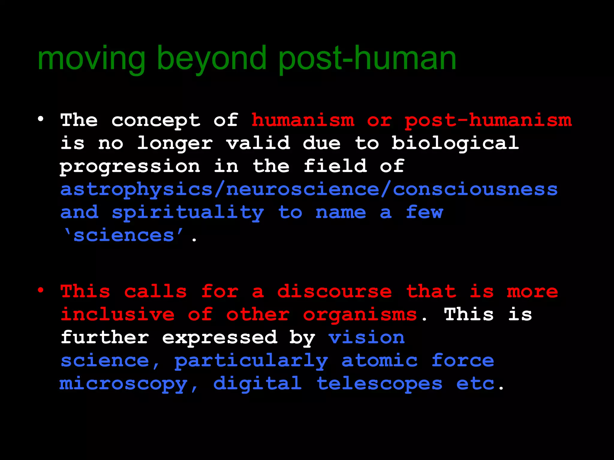 moving beyond post-human
• The concept of humanism or post-humanism
  is no longer valid due to biological
  progression in the field of
  astrophysics/neuroscience/consciousness
  and spirituality to name a few
  ‘sciences’.

• This calls for a discourse that is more
  inclusive of other organisms. This is
  further expressed by vision
  science, particularly atomic force
  microscopy, digital telescopes etc.
 