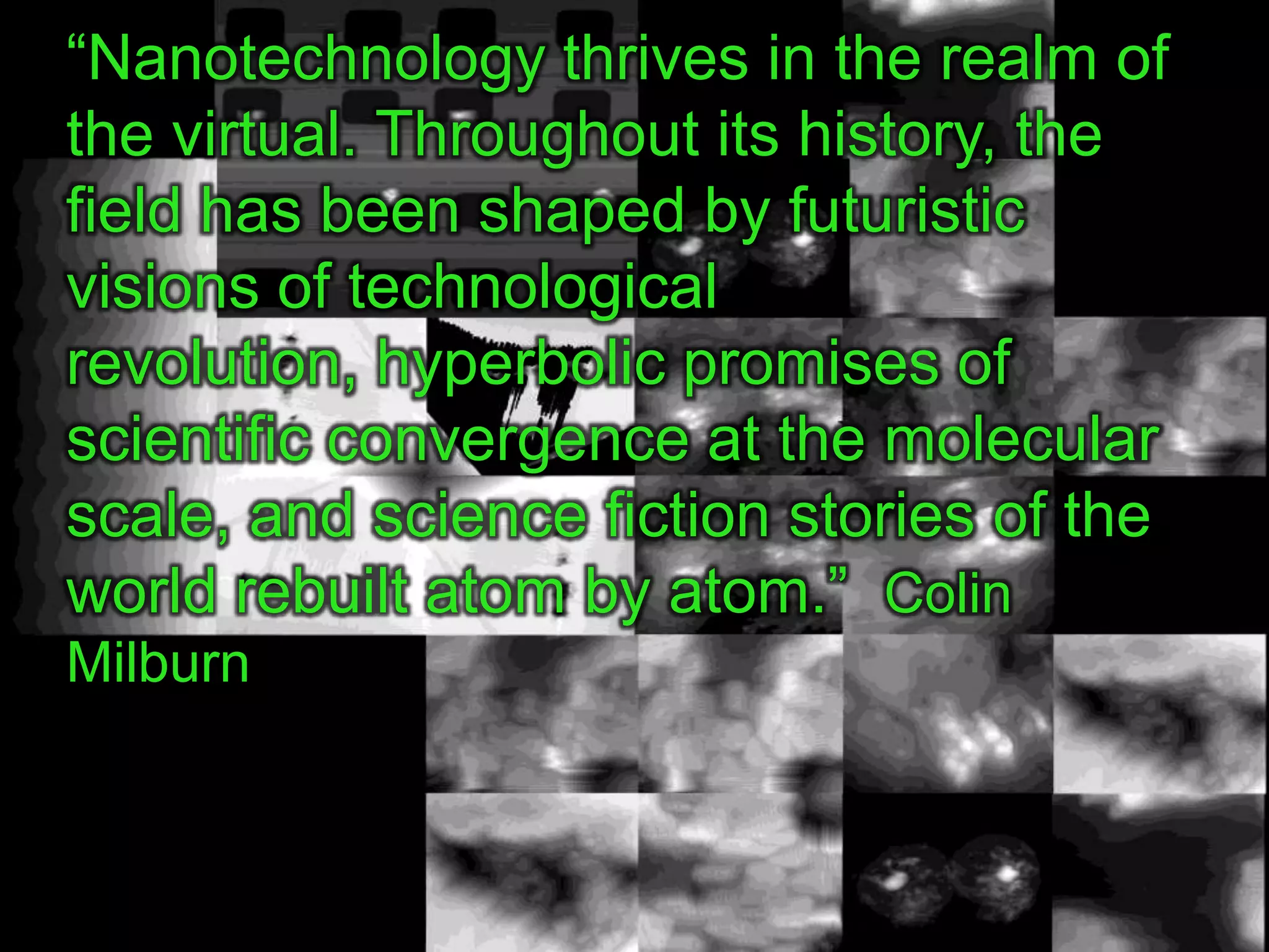 “Nanotechnology thrives in the realm of
the virtual. Throughout its history, the
field has been shaped by futuristic
visions of technological
revolution, hyperbolic promises of
scientific convergence at the molecular
scale, and science fiction stories of the
world rebuilt atom by atom.” Colin
Milburn
 