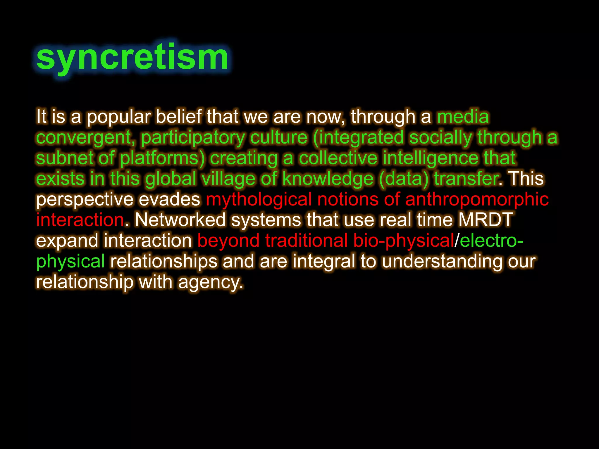 syncretism
It is a popular belief that we are now, through a media
convergent, participatory culture (integrated socially through a
subnet of platforms) creating a collective intelligence that
exists in this global village of knowledge (data) transfer. This
perspective evades mythological notions of anthropomorphic
interaction. Networked systems that use real time MRDT
expand interaction beyond traditional bio-physical/electro-
physical relationships and are integral to understanding our
relationship with agency.
 