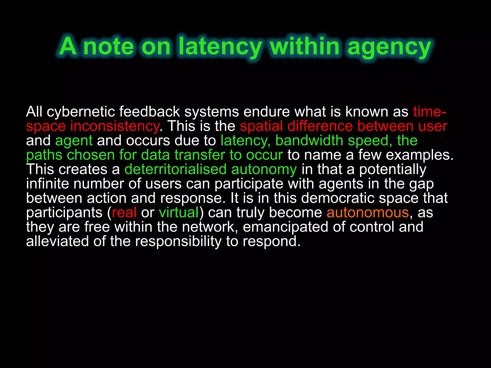 A note on latency within agency

All cybernetic feedback systems endure what is known as time-
space inconsistency. This is the spatial difference between user
and agent and occurs due to latency, bandwidth speed, the
paths chosen for data transfer to occur to name a few examples.
This creates a deterritorialised autonomy in that a potentially
infinite number of users can participate with agents in the gap
between action and response. It is in this democratic space that
participants (real or virtual) can truly become autonomous, as
they are free within the network, emancipated of control and
alleviated of the responsibility to respond.
 