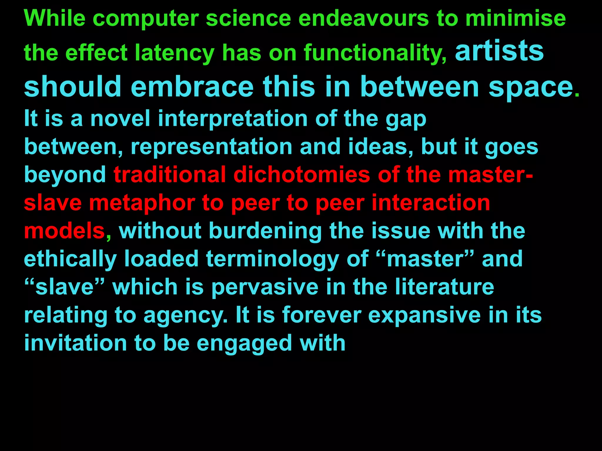While computer science endeavours to minimise
the effect latency has on functionality, artists
should embrace this in between space.
It is a novel interpretation of the gap
between, representation and ideas, but it goes
beyond traditional dichotomies of the master-
slave metaphor to peer to peer interaction
models, without burdening the issue with the
ethically loaded terminology of “master” and
“slave” which is pervasive in the literature
relating to agency. It is forever expansive in its
invitation to be engaged with
 
