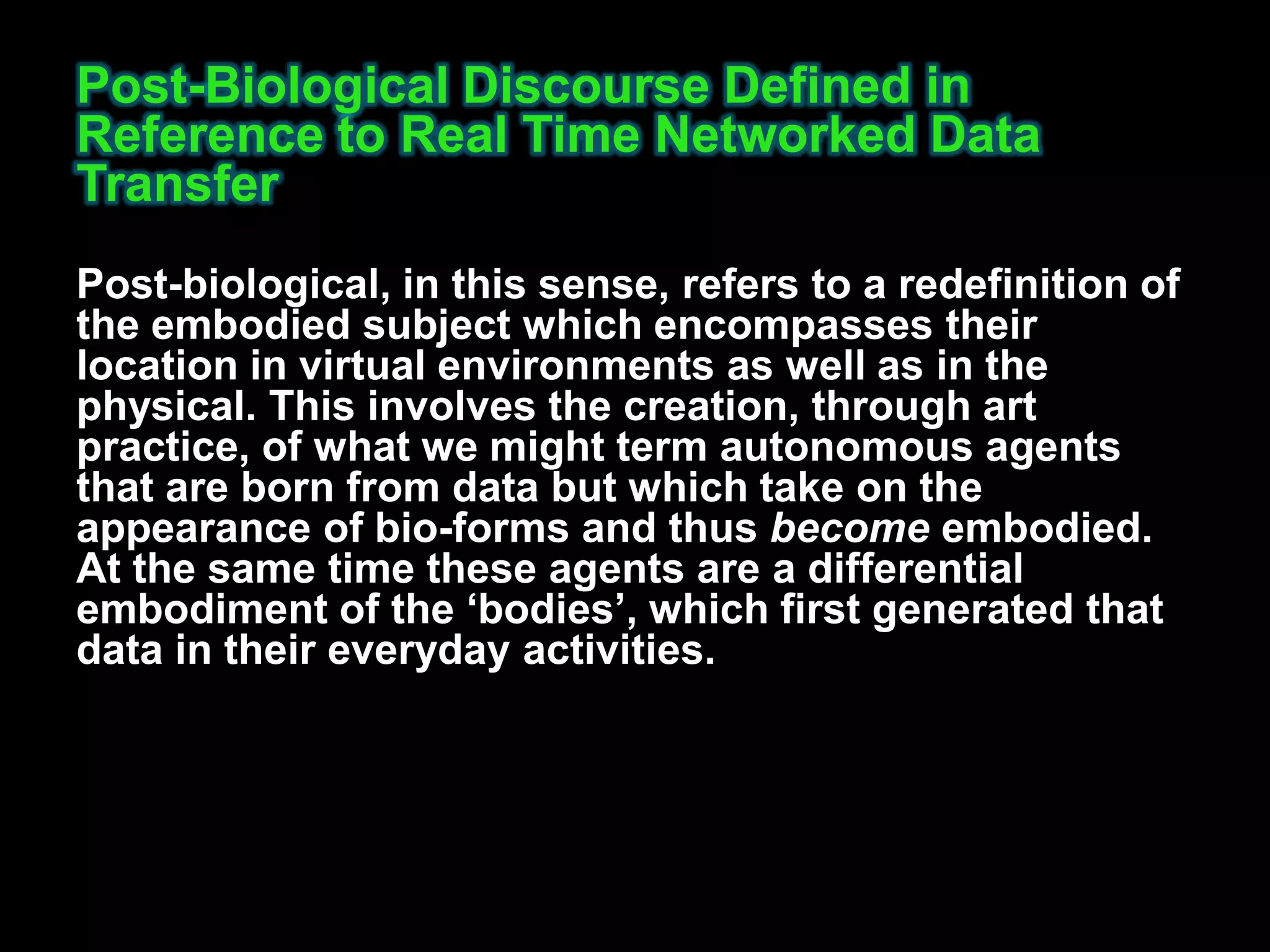 Post-Biological Discourse Defined in
Reference to Real Time Networked Data
Transfer
Post-biological, in this sense, refers to a redefinition of
the embodied subject which encompasses their
location in virtual environments as well as in the
physical. This involves the creation, through art
practice, of what we might term autonomous agents
that are born from data but which take on the
appearance of bio-forms and thus become embodied.
At the same time these agents are a differential
embodiment of the „bodies‟, which first generated that
data in their everyday activities.
 