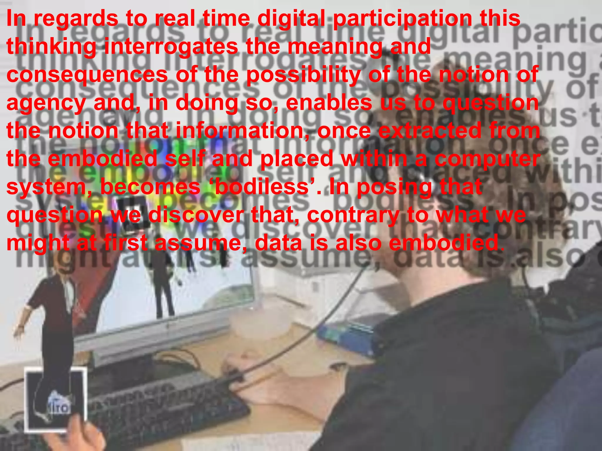 In regards to real time digital participation this
thinking interrogates the meaning and
consequences of the possibility of the notion of
agency and, in doing so, enables us to question
the notion that information, once extracted from
the embodied self and placed within a computer
system, becomes „bodiless‟. In posing that
question we discover that, contrary to what we
might at first assume, data is also embodied.
 