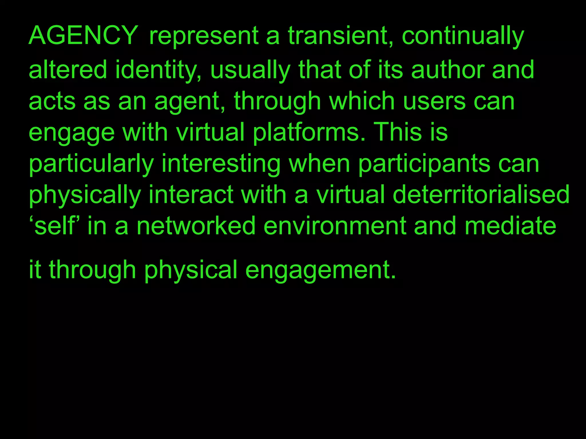 AGENCY represent a transient, continually
altered identity, usually that of its author and
acts as an agent, through which users can
engage with virtual platforms. This is
particularly interesting when participants can
physically interact with a virtual deterritorialised
„self‟ in a networked environment and mediate
it through physical engagement.
 