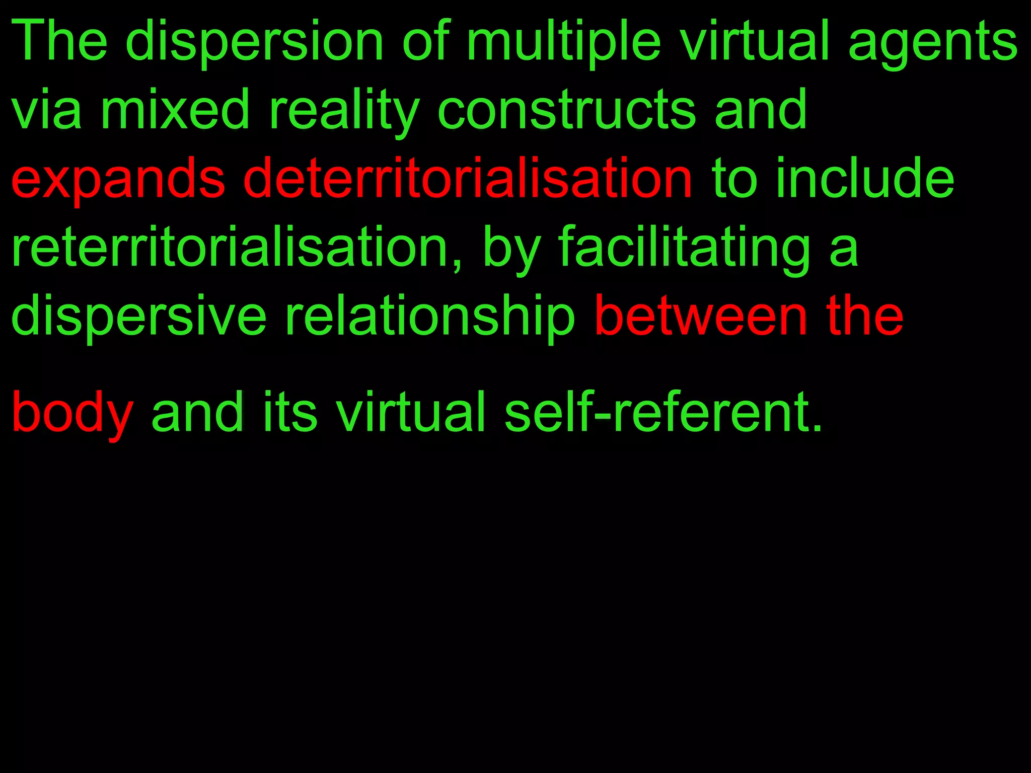 The dispersion of multiple virtual agents
via mixed reality constructs and
expands deterritorialisation to include
reterritorialisation, by facilitating a
dispersive relationship between the
body and its virtual self-referent.
 