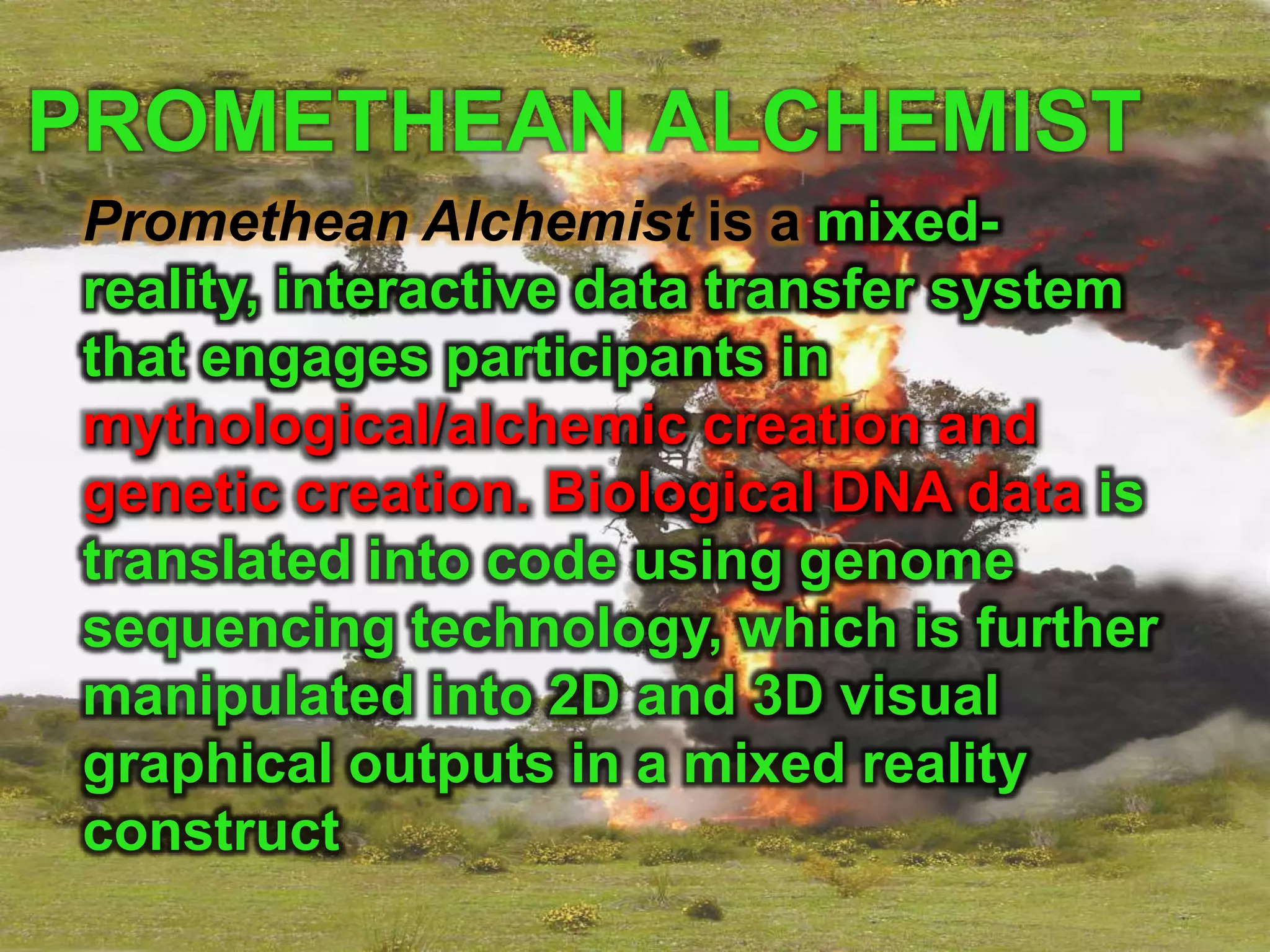 PROMETHEAN ALCHEMIST
 Promethean Alchemist is a mixed-
 reality, interactive data transfer system
 that engages participants in
 mythological/alchemic creation and
 genetic creation. Biological DNA data is
 translated into code using genome
 sequencing technology, which is further
 manipulated into 2D and 3D visual
 graphical outputs in a mixed reality
 construct
 