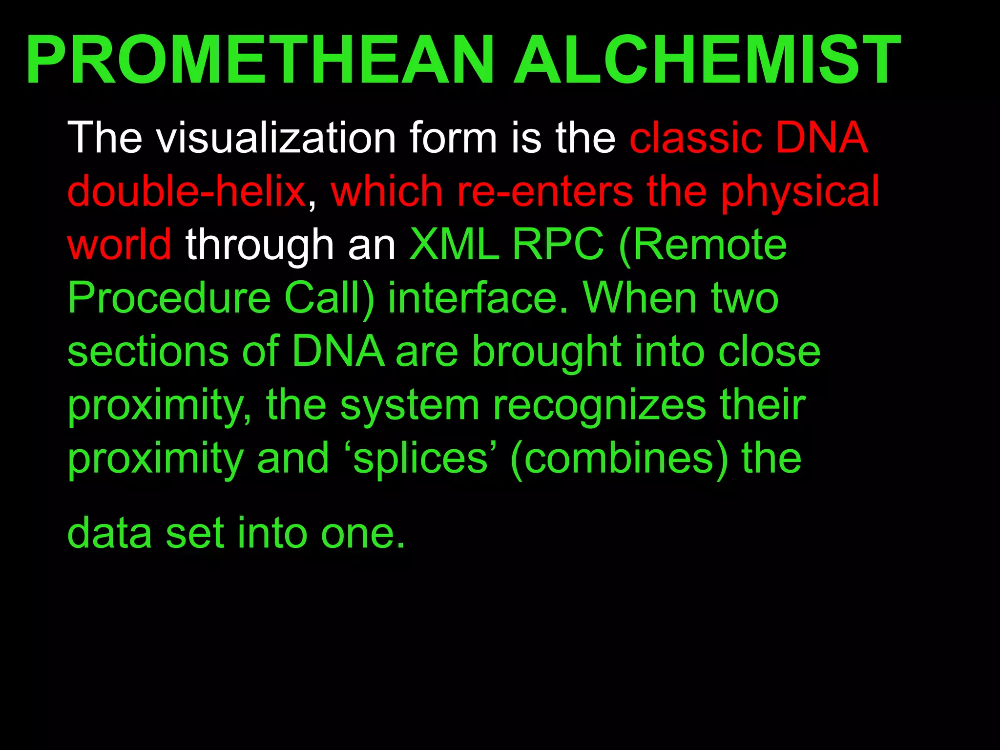 PROMETHEAN ALCHEMIST
The visualization form is the classic DNA
double-helix, which re-enters the physical
world through an XML RPC (Remote
Procedure Call) interface. When two
sections of DNA are brought into close
proximity, the system recognizes their
proximity and „splices‟ (combines) the
data set into one.
 