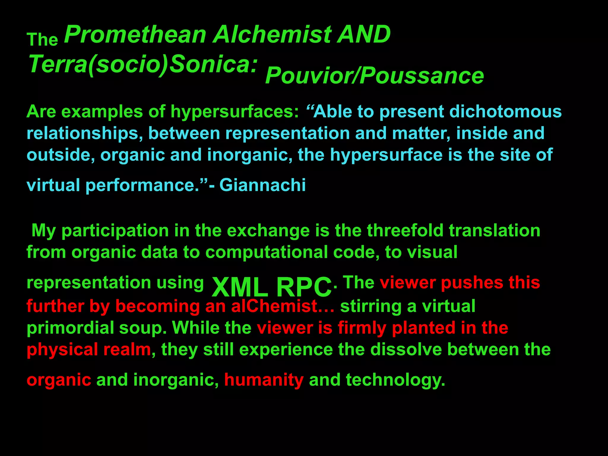 The Promethean Alchemist AND
Terra(socio)Sonica: Pouvior/Poussance
Are examples of hypersurfaces: “Able to present dichotomous
relationships, between representation and matter, inside and
outside, organic and inorganic, the hypersurface is the site of
virtual performance.”- Giannachi

 My participation in the exchange is the threefold translation
from organic data to computational code, to visual
representation using XML RPC. The viewer pushes this
further by becoming an alChemist… stirring a virtual
primordial soup. While the viewer is firmly planted in the
physical realm, they still experience the dissolve between the
organic and inorganic, humanity and technology.
 