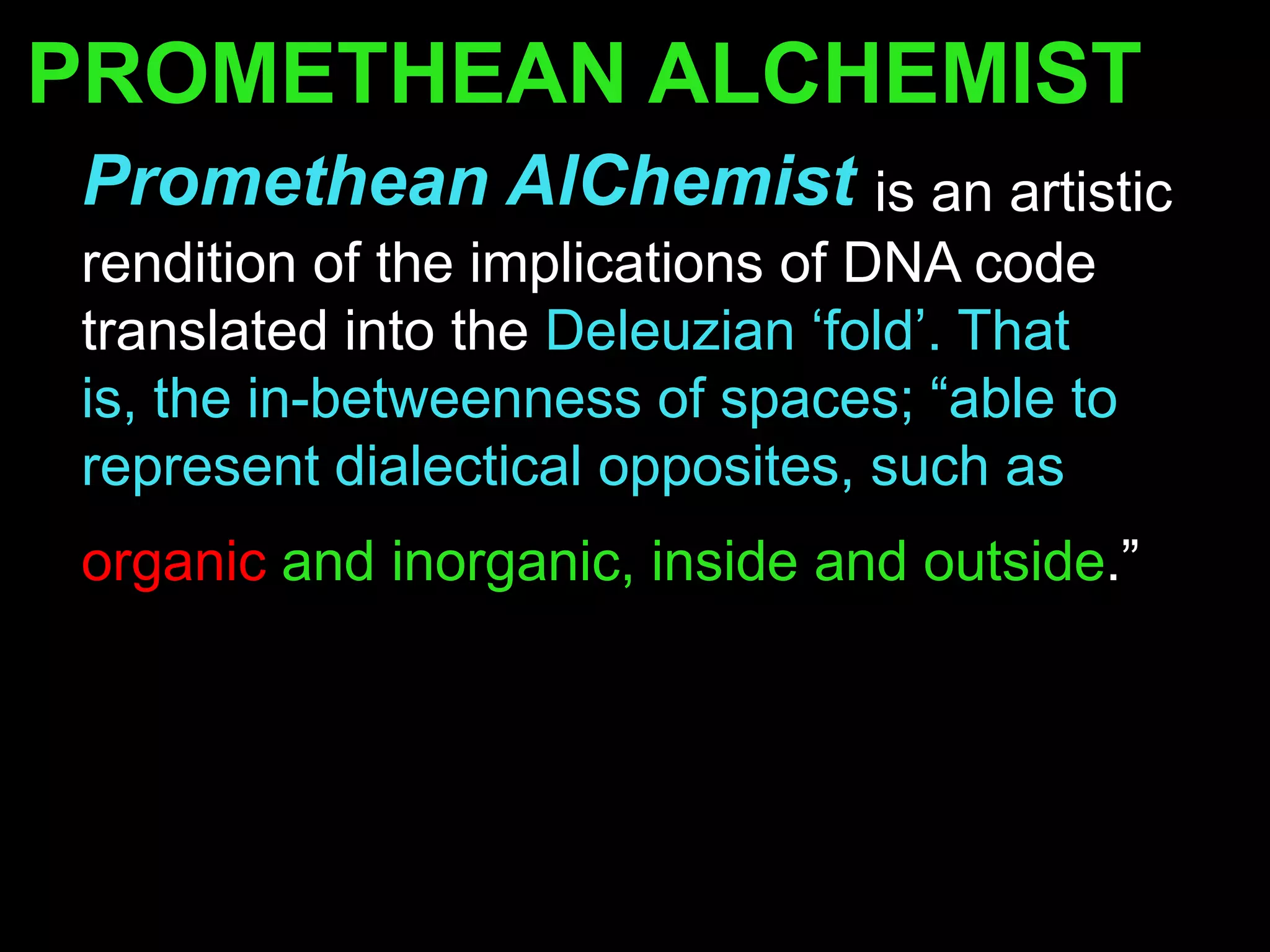 PROMETHEAN ALCHEMIST
Promethean AlChemist is an artistic
rendition of the implications of DNA code
translated into the Deleuzian „fold‟. That
is, the in-betweenness of spaces; “able to
represent dialectical opposites, such as
organic and inorganic, inside and outside.”
 