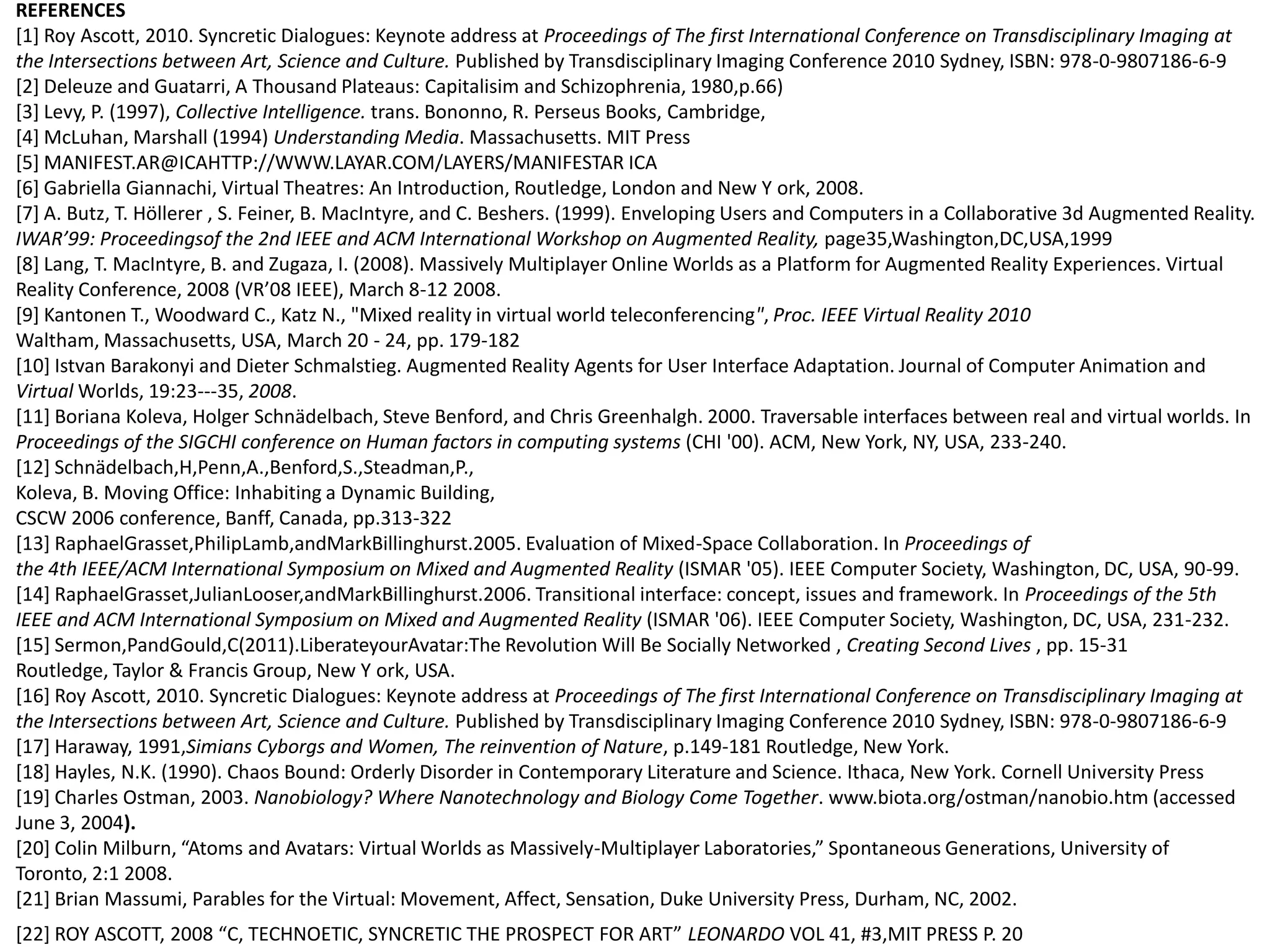 REFERENCES
[1] Roy Ascott, 2010. Syncretic Dialogues: Keynote address at Proceedings of The first International Conference on Transdisciplinary Imaging at
the Intersections between Art, Science and Culture. Published by Transdisciplinary Imaging Conference 2010 Sydney, ISBN: 978-0-9807186-6-9
[2] Deleuze and Guatarri, A Thousand Plateaus: Capitalisim and Schizophrenia, 1980,p.66)
[3] Levy, P. (1997), Collective Intelligence. trans. Bononno, R. Perseus Books, Cambridge,
[4] McLuhan, Marshall (1994) Understanding Media. Massachusetts. MIT Press
[5] MANIFEST.AR@ICAHTTP://WWW.LAYAR.COM/LAYERS/MANIFESTAR ICA
[6] Gabriella Giannachi, Virtual Theatres: An Introduction, Routledge, London and New Y ork, 2008.
[7] A. Butz, T. Höllerer , S. Feiner, B. MacIntyre, and C. Beshers. (1999). Enveloping Users and Computers in a Collaborative 3d Augmented Reality.
IWAR’99: Proceedingsof the 2nd IEEE and ACM International Workshop on Augmented Reality, page35,Washington,DC,USA,1999
[8] Lang, T. MacIntyre, B. and Zugaza, I. (2008). Massively Multiplayer Online Worlds as a Platform for Augmented Reality Experiences. Virtual
Reality Conference, 2008 (VR’08 IEEE), March 8-12 2008.
[9] Kantonen T., Woodward C., Katz N., "Mixed reality in virtual world teleconferencing", Proc. IEEE Virtual Reality 2010
Waltham, Massachusetts, USA, March 20 - 24, pp. 179-182
[10] Istvan Barakonyi and Dieter Schmalstieg. Augmented Reality Agents for User Interface Adaptation. Journal of Computer Animation and
Virtual Worlds, 19:23-­­35, 2008.
[11] Boriana Koleva, Holger Schnädelbach, Steve Benford, and Chris Greenhalgh. 2000. Traversable interfaces between real and virtual worlds. In
Proceedings of the SIGCHI conference on Human factors in computing systems (CHI '00). ACM, New York, NY, USA, 233-240.
[12] Schnädelbach,H,Penn,A.,Benford,S.,Steadman,P.,
Koleva, B. Moving Office: Inhabiting a Dynamic Building,
CSCW 2006 conference, Banff, Canada, pp.313-322
[13] RaphaelGrasset,PhilipLamb,andMarkBillinghurst.2005. Evaluation of Mixed-Space Collaboration. In Proceedings of
the 4th IEEE/ACM International Symposium on Mixed and Augmented Reality (ISMAR '05). IEEE Computer Society, Washington, DC, USA, 90-99.
[14] RaphaelGrasset,JulianLooser,andMarkBillinghurst.2006. Transitional interface: concept, issues and framework. In Proceedings of the 5th
IEEE and ACM International Symposium on Mixed and Augmented Reality (ISMAR '06). IEEE Computer Society, Washington, DC, USA, 231-232.
[15] Sermon,PandGould,C(2011).LiberateyourAvatar:The Revolution Will Be Socially Networked , Creating Second Lives , pp. 15-31
Routledge, Taylor & Francis Group, New Y ork, USA.
[16] Roy Ascott, 2010. Syncretic Dialogues: Keynote address at Proceedings of The first International Conference on Transdisciplinary Imaging at
the Intersections between Art, Science and Culture. Published by Transdisciplinary Imaging Conference 2010 Sydney, ISBN: 978-0-9807186-6-9
[17] Haraway, 1991,Simians Cyborgs and Women, The reinvention of Nature, p.149-181 Routledge, New York.
[18] Hayles, N.K. (1990). Chaos Bound: Orderly Disorder in Contemporary Literature and Science. Ithaca, New York. Cornell University Press
[19] Charles Ostman, 2003. Nanobiology? Where Nanotechnology and Biology Come Together. www.biota.org/ostman/nanobio.htm (accessed
June 3, 2004).
*20+ Colin Milburn, “Atoms and Avatars: Virtual Worlds as Massively-Multiplayer Laboratories,” Spontaneous Generations, University of
Toronto, 2:1 2008.
[21] Brian Massumi, Parables for the Virtual: Movement, Affect, Sensation, Duke University Press, Durham, NC, 2002.
*22+ ROY ASCOTT, 2008 “C, TECHNOETIC, SYNCRETIC THE PROSPECT FOR ART” LEONARDO VOL 41, #3,MIT PRESS P. 20
 