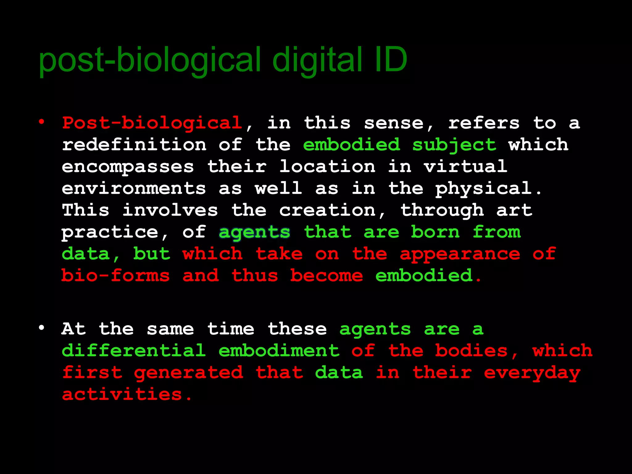 post-biological digital ID
• Post-biological, in this sense, refers to a
  redefinition of the embodied subject which
  encompasses their location in virtual
  environments as well as in the physical.
  This involves the creation, through art
  practice, of agents that are born from
  data, but which take on the appearance of
  bio-forms and thus become embodied.

• At the same time these agents are a
  differential embodiment of the bodies, which
  first generated that data in their everyday
  activities.
 