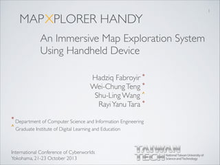 MAP
Hadziq Fabroyir *	

Wei-ChungTeng *	

Shu-Ling Wang ^	

RayiYanuTara *
XPLORER HANDY
An Immersive Map Exploration System 	

Using Handheld Device
* Department of Computer Science and Information Engineering
^ Graduate Institute of Digital Learning and Education
1
International Conference of Cyberworlds	

Yokohama, 21-23 October 2013
 