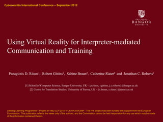 Cyberworlds International Conference – September 2012
Ysgol Gwyddorau Cyfrifiadurol
School of Computer Science




              Using Virtual Reality for Interpreter-mediated
              Communication and Training


                       Panagiotis D. Ritsos1, Robert Gittins1, Sabine Braun2, Catherine Slater2 and Jonathan C. Roberts1


                                 [1] School of Computer Science, Bangor University, UK - {p.ritsos, r.gittins, j.c.roberts}@bangor.ac.uk
                                      [2] Centre for Translation Studies, University of Surrey, UK – {s.braun, c.slater}@surrey.ac.uk




              Lifelong Learning Programme – Project 511862-LLP-2010-1-UK-KA3-KA3MP - The IVY project has been funded with support from the European
              Commission. This publication reflects the views only of the authors, and the Commission cannot be held responsible for any use which may be made
              of the information contained therein.
 