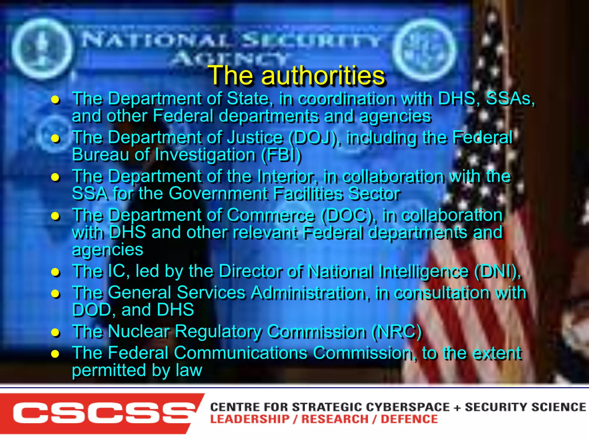 The authorities











The Department of State, in coordination with DHS, SSAs,
and other Federal departments and agencies
The Department of Justice (DOJ), including the Federal
Bureau of Investigation (FBI)
The Department of the Interior, in collaboration with the
SSA for the Government Facilities Sector
The Department of Commerce (DOC), in collaboration
with DHS and other relevant Federal departments and
agencies
The IC, led by the Director of National Intelligence (DNI),
The General Services Administration, in consultation with
DOD, and DHS
The Nuclear Regulatory Commission (NRC)
The Federal Communications Commission, to the extent
permitted by law
1 (800) 6VISIBLE • www.visible.com
© 2004 Visible Systems Corporation. All rights reserved.

 