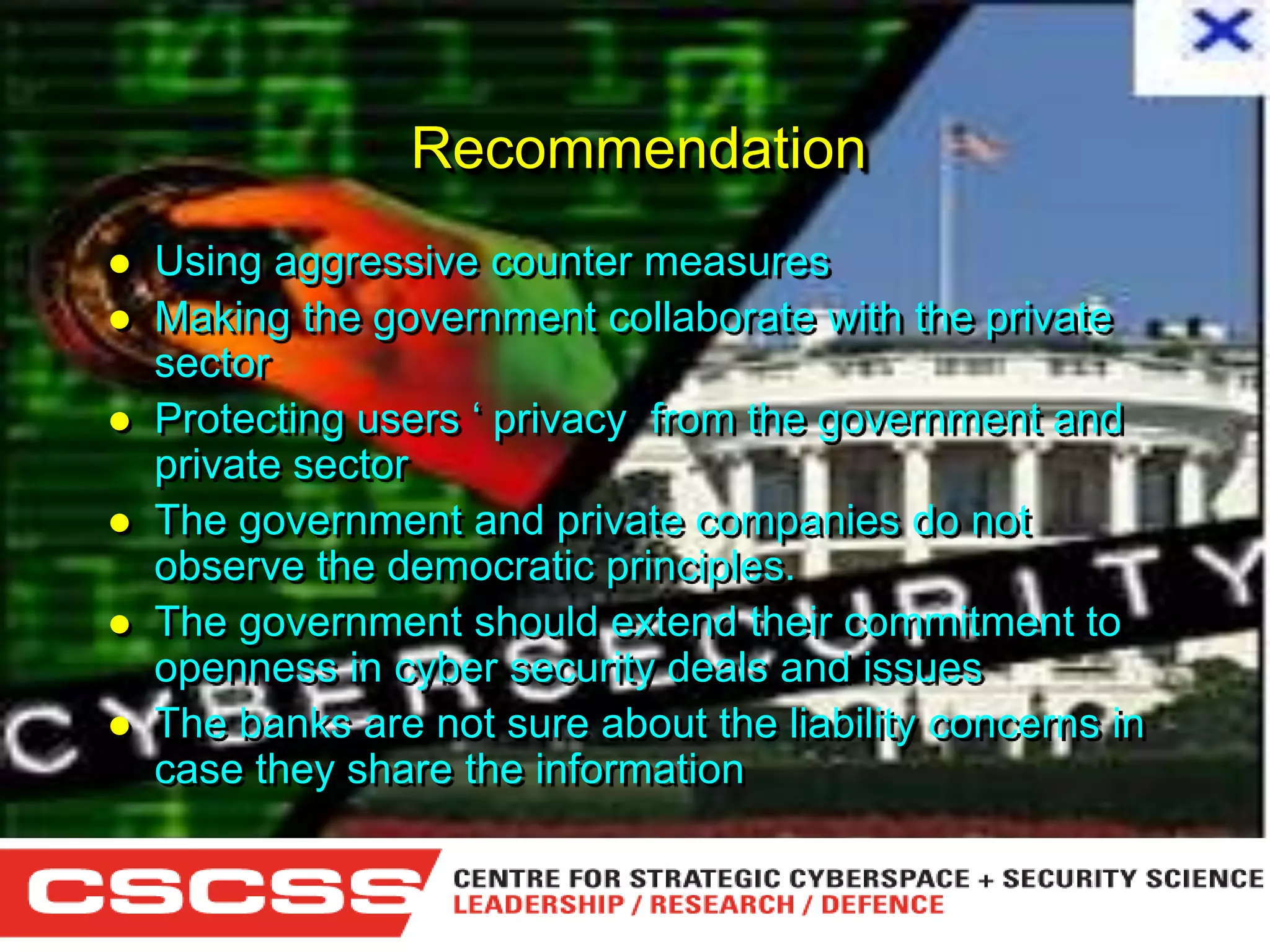 Recommendation








Using aggressive counter measures
Making the government collaborate with the private
sector
Protecting users ‘ privacy from the government and
private sector
The government and private companies do not
observe the democratic principles.
The government should extend their commitment to
openness in cyber security deals and issues
The banks are not sure about the liability concerns in
case they share the information
1 (800) 6VISIBLE • www.visible.com
© 2004 Visible Systems Corporation. All rights reserved.

 