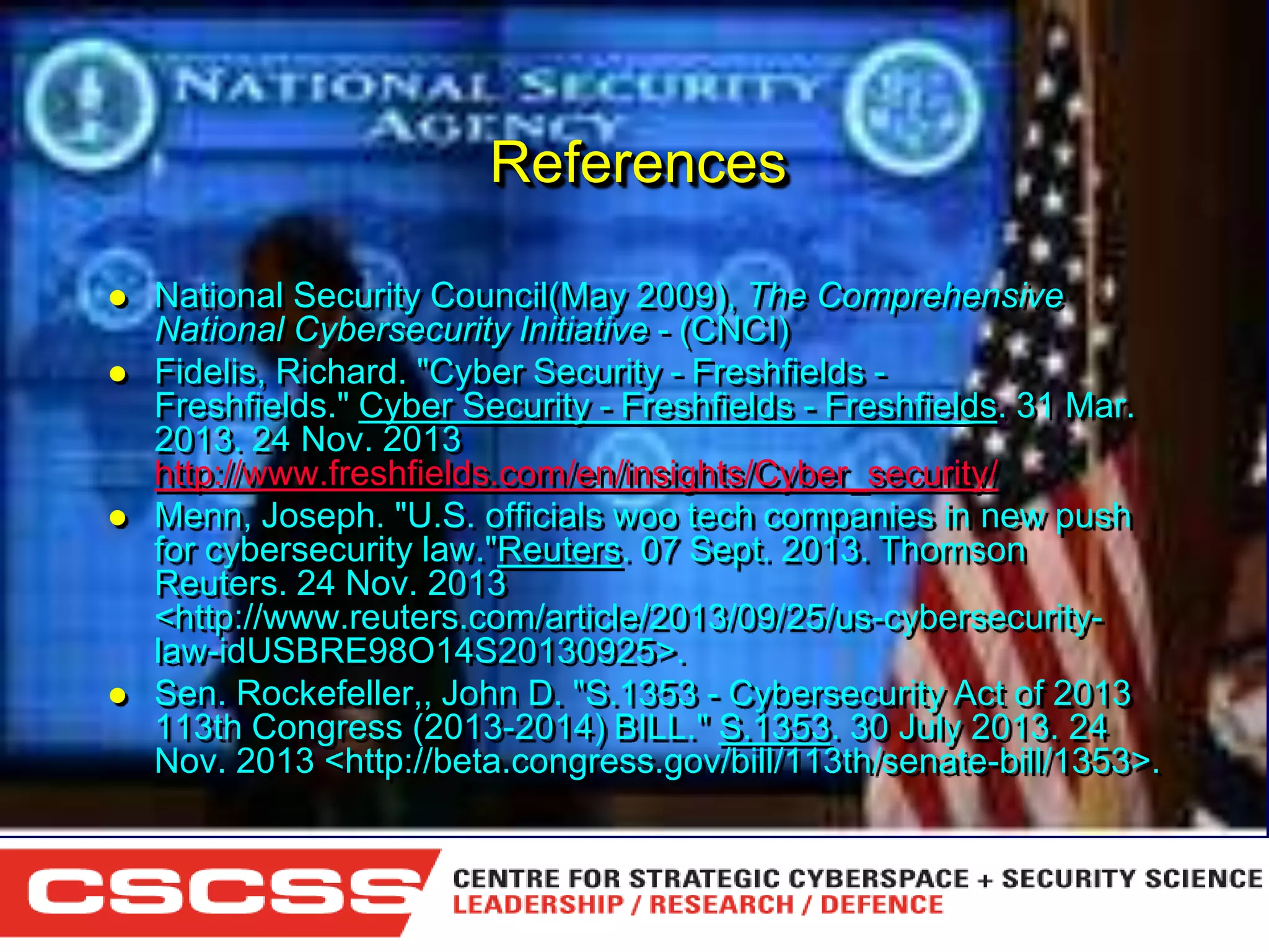 References







National Security Council(May 2009), The Comprehensive
National Cybersecurity Initiative - (CNCI)
Fidelis, Richard. "Cyber Security - Freshfields Freshfields." Cyber Security - Freshfields - Freshfields. 31 Mar.
2013. 24 Nov. 2013
http://www.freshfields.com/en/insights/Cyber_security/
Menn, Joseph. "U.S. officials woo tech companies in new push
for cybersecurity law."Reuters. 07 Sept. 2013. Thomson
Reuters. 24 Nov. 2013
<http://www.reuters.com/article/2013/09/25/us-cybersecuritylaw-idUSBRE98O14S20130925>.
Sen. Rockefeller,, John D. "S.1353 - Cybersecurity Act of 2013
113th Congress (2013-2014) BILL." S.1353. 30 July 2013. 24
Nov. 2013 <http://beta.congress.gov/bill/113th/senate-bill/1353>.

1 (800) 6VISIBLE • www.visible.com
© 2004 Visible Systems Corporation. All rights reserved.

 
