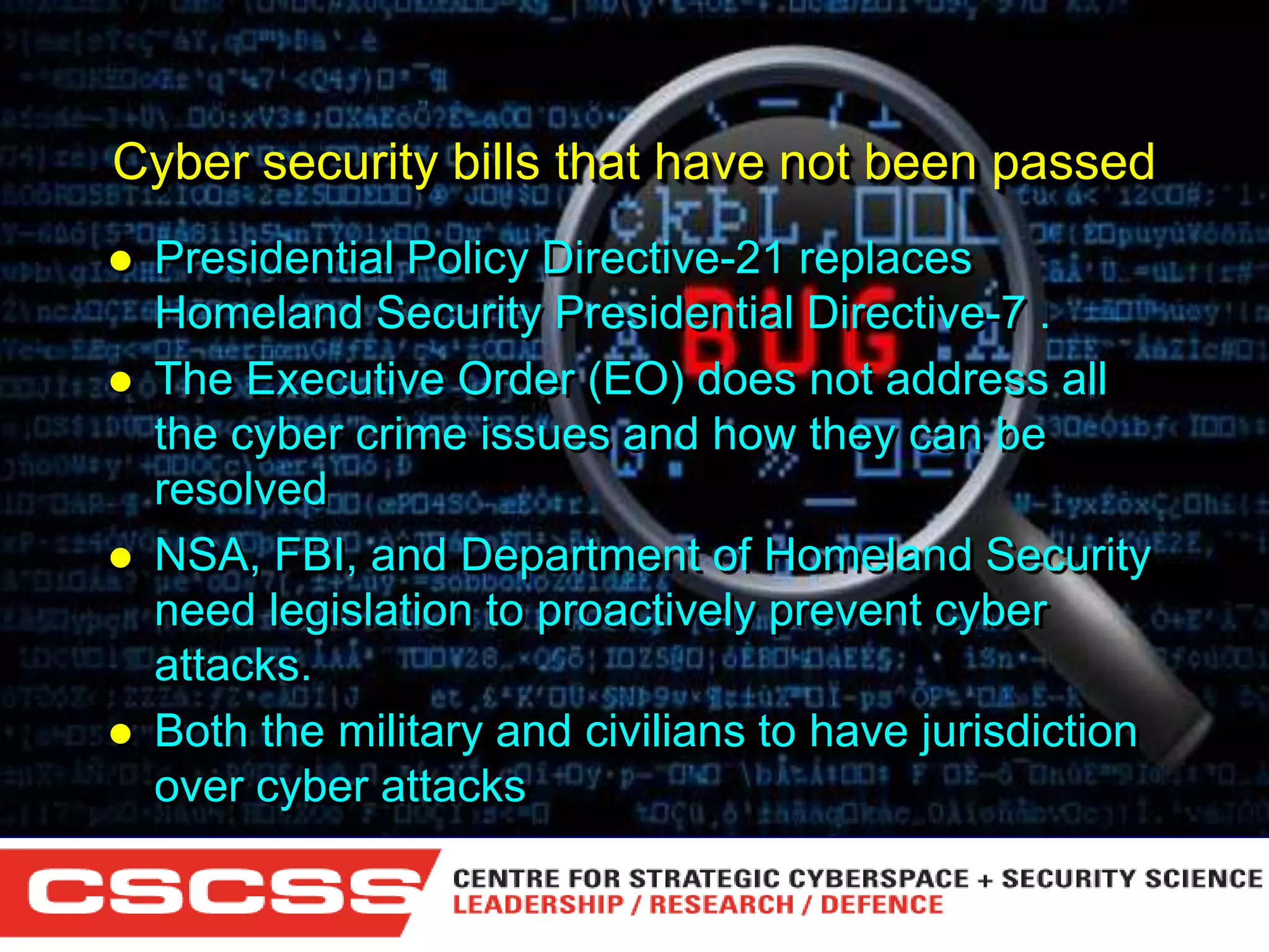 Cyber security bills that have not been passed







Presidential Policy Directive-21 replaces
Homeland Security Presidential Directive-7 .
The Executive Order (EO) does not address all
the cyber crime issues and how they can be
resolved
NSA, FBI, and Department of Homeland Security
need legislation to proactively prevent cyber
attacks.
Both the military and civilians to have jurisdiction
over cyber attacks
1 (800) 6VISIBLE • www.visible.com
© 2004 Visible Systems Corporation. All rights reserved.

 