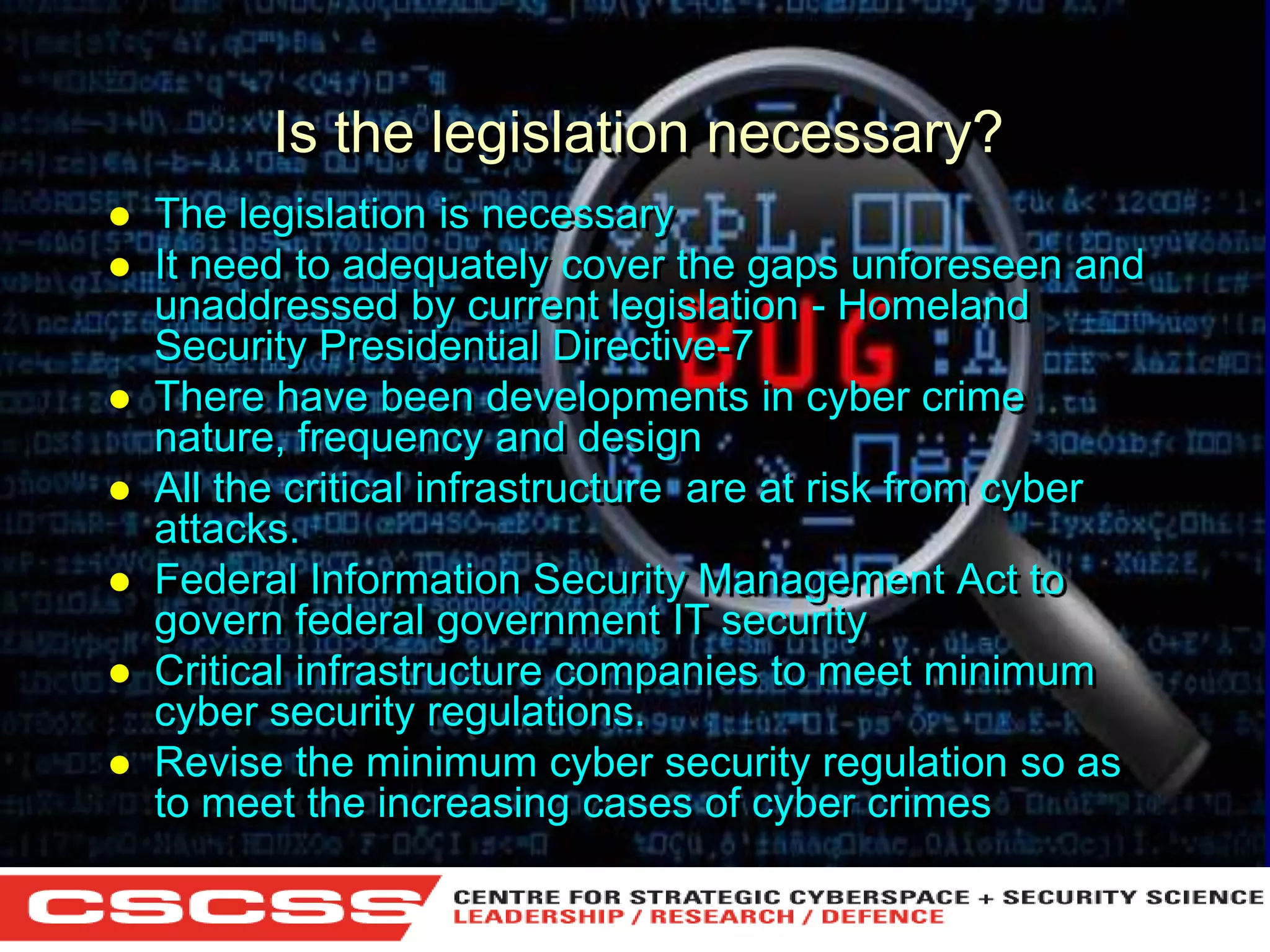 Is the legislation necessary?










The legislation is necessary
It need to adequately cover the gaps unforeseen and
unaddressed by current legislation - Homeland
Security Presidential Directive-7
There have been developments in cyber crime
nature, frequency and design
All the critical infrastructure are at risk from cyber
attacks.
Federal Information Security Management Act to
govern federal government IT security
Critical infrastructure companies to meet minimum
cyber security regulations.
Revise the minimum cyber security regulation so as
to meet the increasing cases of cyber crimes
1 (800) 6VISIBLE • www.visible.com
© 2004 Visible Systems Corporation. All rights reserved.

 