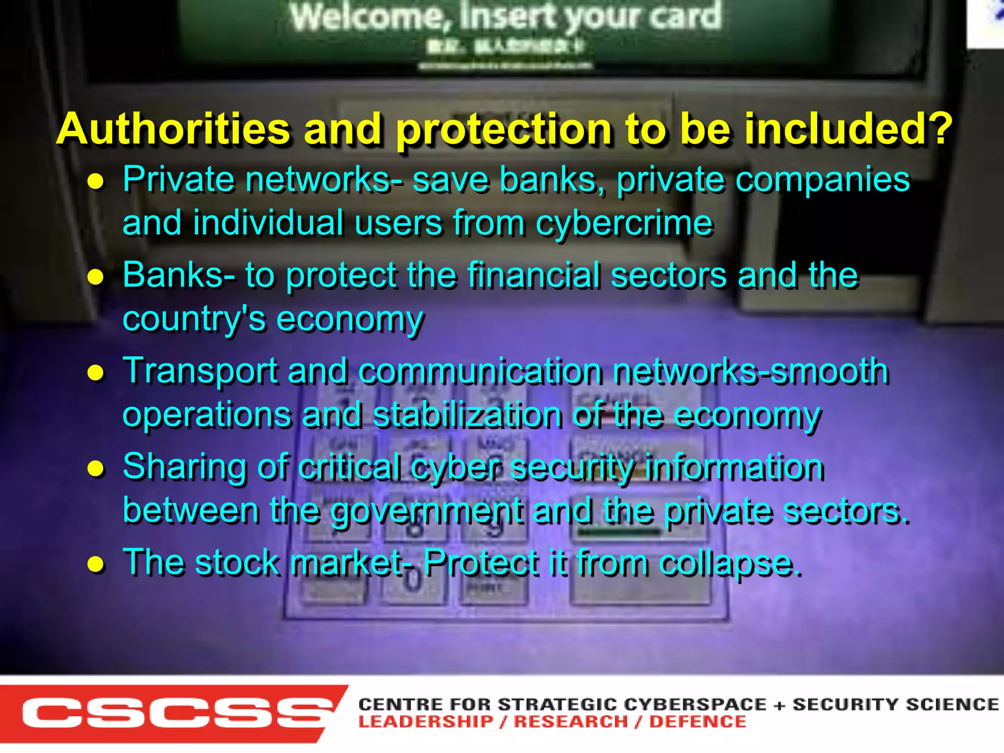 Authorities and protection to be included?







Private networks- save banks, private companies
and individual users from cybercrime
Banks- to protect the financial sectors and the
country's economy
Transport and communication networks-smooth
operations and stabilization of the economy
Sharing of critical cyber security information
between the government and the private sectors.
The stock market- Protect it from collapse.

1 (800) 6VISIBLE • www.visible.com
© 2004 Visible Systems Corporation. All rights reserved.

 
