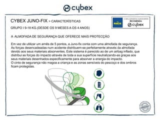 CYBEX JUNO-FIX > CARACTERÍSTICAS
GRUPO I 9-18 KG.(DESDE OS 9 MESES A OS 4 ANOS)

A ALMOFADA DE SEGURANÇA QUE OFERECE MAIS PROTECÇÃO

Em vez de utilizar um arnês de 5 pontos, a Juno-fix conta com uma almofada de segurança.
As forças desencadeadas num acidente distribuem-se perfeitamente através da almofada
devido aos seus materiais absorventes. Este sistema é parecido ao de um airbag inflado, que
distribui as forças do impacto através de toda a sua superfície neutralizando-as graças aos
seus materiais desenhados especificamente para absorver a energia do impacto.
O cinto de segurança não magoa a criança e as zonas sensíveis do pescoço e dos ombros
ficam protegidas.
 