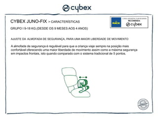 CYBEX JUNO-FIX           > CARACTERÍSTICAS

GRUPO I 9-18 KG.(DESDE OS 9 MESES AOS 4 ANOS)


AJUSTE DA ALMOFADA DE SEGURANÇA, PARA UMA MAIOR LIBERDADE DE MOVIMENTO

A almofada de segurança é regulável para que a criança viaje sempre na posição mais
confortável oferecendo uma maior liberdade de movimento assim como a máxima segurança
em impactos frontais, isto quando comparado com o sistema tradicional de 5 pontos.
 