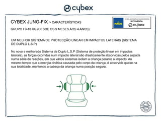 CYBEX JUNO-FIX             > CARACTERÍSTICAS

GRUPO I 9-18 KG.(DESDE OS 9 MESES AOS 4 ANOS)


UM MELHOR SISTEMA DE PROTECÇÃO LINEAR EM IMPACTOS LATERAIS (SISTEMA
DE DUPLO L.S.P)

No novo e melhorado Sistema de Duplo L.S.P (Sistema de proteção linear em impactos
laterais), as forças ocorridas num impacto lateral são drasticamente absorvidas pelos airpads
numa série de reações, em que vários sistemas isolam a criança perante o impacto. Ao
mesmo tempo que a energia cinética causada pelo corpo da criança, é absorvida quase na
sua totalidade, mantendo a cabeça da criança numa posição segura.
 