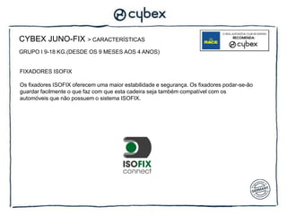 CYBEX JUNO-FIX           > CARACTERÍSTICAS

GRUPO I 9-18 KG.(DESDE OS 9 MESES AOS 4 ANOS)


FIXADORES ISOFIX

Os fixadores ISOFIX oferecem uma maior estabilidade e segurança. Os fixadores podar-se-ão
guardar facilmente o que faz com que esta cadeira seja também compatível com os
automóveis que não possuem o sistema ISOFIX.
 