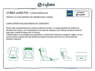 CYBEX JUNO-FIX            > CARACTERÍSTICAS

GRUPO I 9-18 KG.(DESDE OS 9 MESES AOS 4 ANOS)


CARACTERÍSTICAS ADICIONAIS DE CONFORTO

Dentro das características de conforto poderá encontrar: um ajuste perfeito da cadeira ao
tamanho da criança, com 8 posições no encosto de cabeça e com reforço de altura extraível
para que a cadeira cresça com a criança.
A Reclinação e a circulação de ar garantem o conforto da criança em qualquer viagem. A sua
estrutura leve e ligeira permite facilmente deslocá-la para outro carro e a forra pode ser
lavada à máquina.
 
