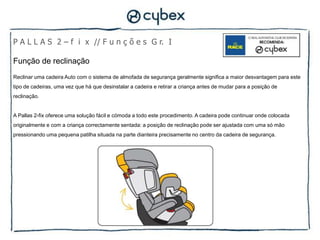 P A L L A S 2 – f i x // F u n ç õ e s G r. I

Função de reclinação
Reclinar uma cadeira Auto com o sistema de almofada de segurança geralmente significa a maior desvantagem para este
tipo de cadeiras, uma vez que há que desinstalar a cadeira e retirar a criança antes de mudar para a posição de
reclinação.


A Pallas 2-fix oferece uma solução fácil e cómoda a todo este procedimento. A cadeira pode continuar onde colocada
originalmente e com a criança correctamente sentada: a posição de reclinação pode ser ajustada com uma só mão
pressionando uma pequena patilha situada na parte dianteira precisamente no centro da cadeira de segurança.
 