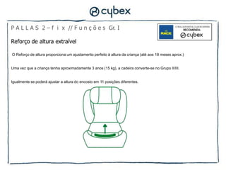 P A L L A S 2 – f i x // F u n ç õ e s Gr. I

Reforço de altura extraível

O Reforço de altura proporciona um ajustamento perfeito à altura da criança (até aos 18 meses aprox.)


Uma vez que a criança tenha aproximadamente 3 anos (15 kg), a cadeira converte-se no Grupo II/III.


Igualmente se poderá ajustar a altura do encosto em 11 posições diferentes.
 