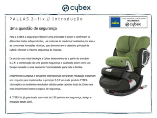 P A L L A S 2 – f i x // I n t r o d u ç ã o

Uma questão de segurança

Para a CYBEX a segurança infantil é uma prioridade e assim o confirmam os
diferentes testes independentes, as centenas de crash-test realizados por ano e
as constantes inovações técnicas, que demonstram o objectivo principal da
Cybex: oferecer a máxima segurança às crianças.


De acordo com esta ideologia a Cybex desenvolveu-se a partir do princípio
S.D.F: a combinação de uma grande Segurança e qualidade assim como um
Design inovador e uma excelente Funcionalidade para toda a família.


Engenheiros Europeus e designers internacionais de grande reputação trabalham
em conjunto para implementar o princípio S.D.F em cada produto CYBEX.
Isto explica os excelentes resultados obtidos pelas cadeiras Auto da Cybex nos
mais importantes testes europeus de segurança.


A CYBEX foi já galardoada com mais de 150 prémios em segurança, design e
inovação desde 2005.
 