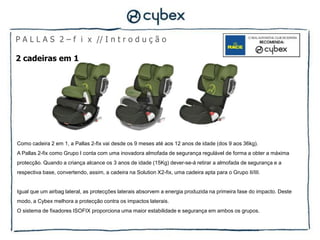 P A L L A S 2 – f i x // I n t r o d u ç ã o

2 cadeiras em 1




Como cadeira 2 em 1, a Pallas 2-fix vai desde os 9 meses até aos 12 anos de idade (dos 9 aos 36kg).
A Pallas 2-fix como Grupo I conta com uma inovadora almofada de segurança regulável de forma a obter a máxima
protecção. Quando a criança alcance os 3 anos de idade (15Kg) dever-se-á retirar a almofada de segurança e a
respectiva base, convertendo, assim, a cadeira na Solution X2-fix, uma cadeira apta para o Grupo II/III.


Igual que um airbag lateral, as protecções laterais absorvem a energia produzida na primeira fase do impacto. Deste
modo, a Cybex melhora a protecção contra os impactos laterais.
O sistema de fixadores ISOFIX proporciona uma maior estabilidade e segurança em ambos os grupos.
 