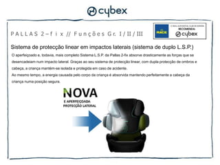 P A L L A S 2 – f i x // F u n ç õ e s G r. I / II / III

Sistema de protecção linear em impactos laterais (sistema de duplo L.S.P.)
O aperfeiçoado e, todavia, mais completo Sistema L.S.P. da Pallas 2-fix absorve drasticamente as forças que se
desencadeiam num impacto lateral. Graças ao seu sistema de protecção linear, com dupla protecção de ombros e
cabeça, a criança mantém-se isolada e protegida em caso de acidente.
Ao mesmo tempo, a energia causada pelo corpo da criança é absorvida mantendo perfeitamente a cabeça da
criança numa posição segura.
 