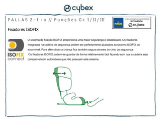 P A L L A S 2 – f i x // F u n ç õ e s G r. I / II / III

Fixadores ISOFIX

           O sistema de fixação ISOFIX proporciona uma maior segurança e estabilidade. Os fixadores
           integrados na cadeira de segurança podem ser perfeitamente ajustados ao sistema ISOFIX do
           automóvel. Para além disso a criança fica também segura através do cinto de segurança.
           Os fixadores ISOFIX podem-se guardar de forma relativamente fácil fazendo com que a cadeira seja
           compatível com automóveis que não possuam este sistema.
 