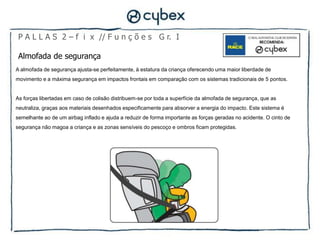 P A L L A S 2 – f i x // F u n ç õ e s G r. I

 Almofada de segurança
A almofada de segurança ajusta-se perfeitamente, à estatura da criança oferecendo uma maior liberdade de
movimento e a máxima segurança em impactos frontais em comparação com os sistemas tradicionais de 5 pontos.


As forças libertadas em caso de colisão distribuem-se por toda a superfície da almofada de segurança, que as
neutraliza, graças aos materiais desenhados especificamente para absorver a energia do impacto. Este sistema é
semelhante ao de um airbag inflado e ajuda a reduzir de forma importante as forças geradas no acidente. O cinto de
segurança não magoa a criança e as zonas sensíveis do pescoço e ombros ficam protegidas.
 