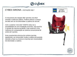 CYBEX SIRONA > ROTAÇÃO 360 º


O mecanismo de rotação 360° permite uma fácil
entrada e saída da cadeira. Poderá colocar a criança
de lado sem ter de desinstalar a cadeira do veículo.

Com o sistema “one-click” ISOFIX reduz-se a
possibilidade de uma instalação incorreta, seja qual for




                                                           360°
o sentido da marcha escolhido. Este sistema é uma
melhoria em comparação ao sistema convencional de
arnês de 5 pontos.

Esta característica técnica de conforto permite,
igualmente, ao consumidor mudar a cadeira de posição
(sentido a favor ou inverso à marcha) sem necessidade
de desinstalar a cadeira.
 