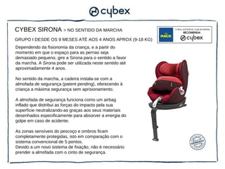 CYBEX SIRONA > NO SENTIDO DA MARCHA
GRUPO I DESDE OS 9 MESES ATÉ AOS 4 ANOS APROX (9-18 KG)
Dependendo da fisionomia da criança, e a partir do
momento em que o espaço para as pernas seja
demasiado pequeno, gire a Sirona para o sentido a favor
da marcha. A Sirona pode ser utilizada neste sentido até
aproximadamente 4 anos.

No sentido da marcha, a cadeira instala-se com a
almofada de segurança (patent pending), oferecendo à
criança a máxima segurança sem aprisionamento.

A almofada de segurança funciona como um airbag
inflado que distribui as forças do impacto pela sua
superfície neutralizando-as graças aos seus materiais
desenhados especificamente para absorver a energia do
golpe em caso de acidente.

As zonas sensíveis do pescoço e ombros ficam
completamente protegidas, isto em comparação com o
sistema convencional de 5 pontos.
Devido a um novo sistema de fixação, não é necessário
prender a almofada com o cinto de segurança.
 