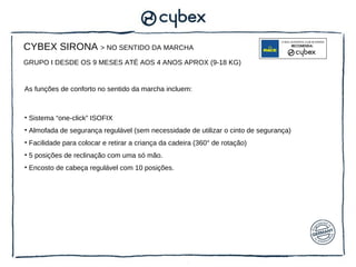 CYBEX SIRONA > NO SENTIDO DA MARCHA
GRUPO I DESDE OS 9 MESES ATÉ AOS 4 ANOS APROX (9-18 KG)


As funções de conforto no sentido da marcha incluem:



• Sistema “one-click” ISOFIX
• Almofada de segurança regulável (sem necessidade de utilizar o cinto de segurança)
• Facilidade para colocar e retirar a criança da cadeira (360° de rotação)
• 5 posições de reclinação com uma só mão.
• Encosto de cabeça regulável com 10 posições.


 
 